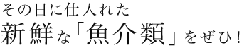 その日に仕入れた新鮮な「魚介類」をぜひ！